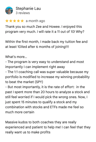5-star Google review by Stephanie Lau: Thank you so much Zee and Howee. I enjoyed this program very much. I will rate it a 11 out of 10! Within the first month, I made back my tuition fee and at least 10Xed after 6 months of joining. The 1:1 coaching call was super valuable. In the past I spent more than 20 hours to analyze a stock; now I just spend 15 minutes to qualify a stock.
