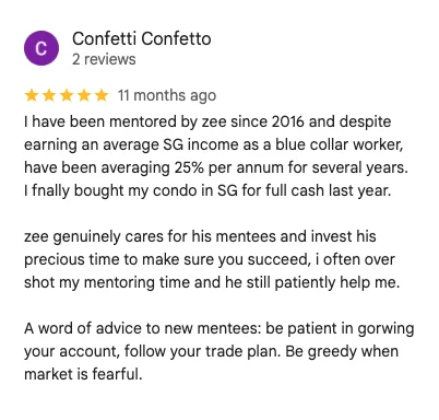 5-star Google review by Confetti Confetto: I have been mentored by Zee since 2016 and despite earning an average SG income as a blue collar worker, have been averaging 25% per annum for several years. I finally bought my condo in SG for full cash last year. Zee genuinely cares for his mentees.