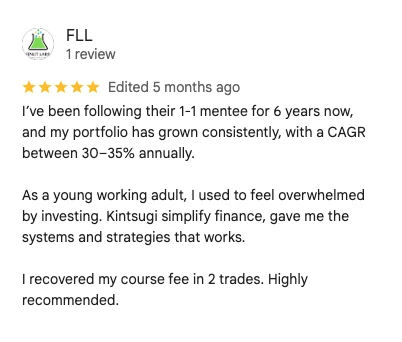 5-star Google review by FLL: I've been following their 1-1 mentee for 6 years now, and my portfolio has grown consistently, with a CAGR between 30-35% annually. Kintsugi simplify finance, gave me the systems and strategies that works. I recovered my course fee in 2 trades.