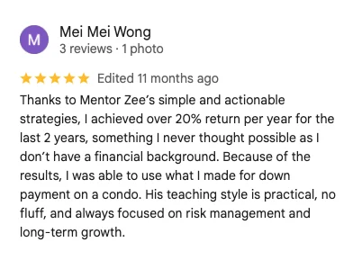 5-star Google review by Mei Mei Wong: Thanks to Mentor Zee's simple and actionable strategies, I achieved over 20% return per year for the last 2 years, something I never thought possible as I don't have a financial background. I was able to use what I made for down payment on a condo.
