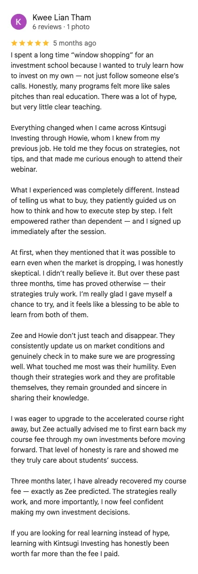 5-star Google review by Kwee Lian Tham: I spent a long time window shopping for an investment school. Many programs felt more like sales pitches than real education. Instead of telling us what to buy, they patiently guided us on how to think and how to execute step by step. I felt empowered rather than dependent.