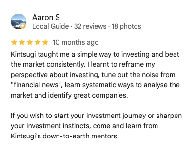 5-star Google review by Aaron S: Kintsugi taught me a simple way to investing and beat the market consistently. I learnt to reframe my perspective about investing, tune out the noise from financial news, learn systematic ways to analyse the market and identify great companies.